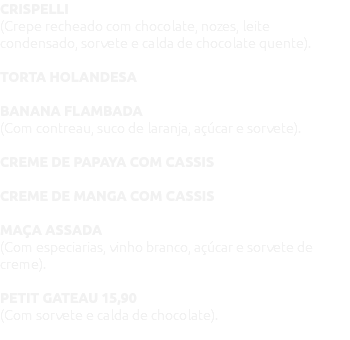 CRISPELLI (Crepe recheado com chocolate, nozes, leite condensado, sorvete e calda de chocolate quente). TORTA HOLANDESA BANANA FLAMBADA (Com contreau, suco de laranja, açúcar e sorvete). CREME DE PAPAYA COM CASSIS CREME DE MANGA COM CASSIS MAÇA ASSADA (Com especiarias, vinho branco, açúcar e sorvete de creme). PETIT GATEAU 15,90 (Com sorvete e calda de chocolate). 